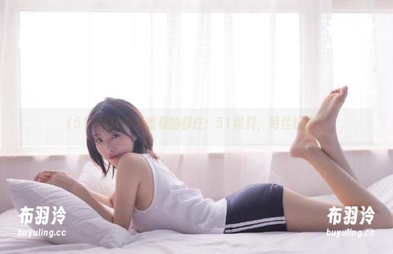 51黑料 今天想看的都在:51黑料,绝佳线路!